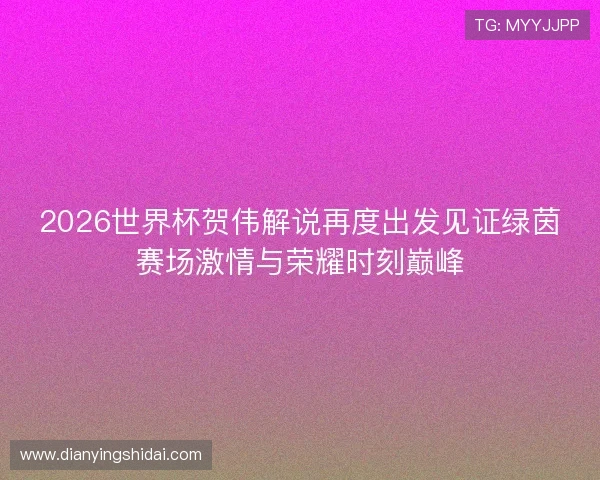 2026世界杯贺伟解说再度出发见证绿茵赛场激情与荣耀时刻巅峰